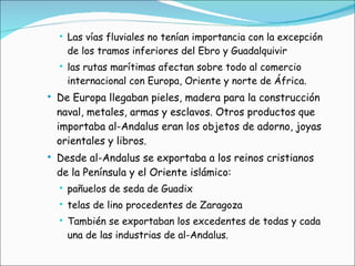 Las vías fluviales no tenían importancia con la excepción de los tramos inferiores del Ebro y Guadalquivir las rutas marítimas afectan sobre todo al comercio internacional con Europa, Oriente y norte de África. De Europa llegaban pieles, madera para la construcción naval, metales, armas y esclavos. Otros productos que importaba al-Andalus eran los objetos de adorno, joyas orientales y libros. Desde al-Andalus se exportaba a los reinos cristianos de la Península y el Oriente islámico: pañuelos de seda de Guadix telas de lino procedentes de Zaragoza También se exportaban los excedentes de todas y cada una de las industrias de al-Andalus. 