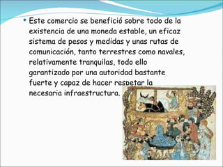 Este comercio se benefició sobre todo de la existencia de una moneda estable, un eficaz sistema de pesos y medidas y unas rutas de comunicación, tanto terrestres como navales, relativamente tranquilas, todo ello garantizado por una autoridad bastante fuerte y capaz de hacer respetar la necesaria infraestructura. 