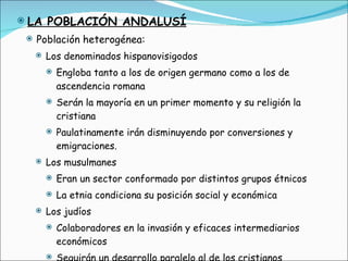 LA POBLACIÓN ANDALUSÍ Población heterogénea: Los denominados hispanovisigodos Engloba tanto a los de origen germano como a los de ascendencia romana Serán la mayoría en un primer momento y su religión la cristiana Paulatinamente irán disminuyendo por conversiones y emigraciones. Los musulmanes Eran un sector conformado por distintos grupos étnicos La etnia condiciona su posición social y económica Los judíos Colaboradores en la invasión y eficaces intermediarios económicos Seguirán un desarrollo paralelo al de los cristianos El creciente número de esclavos 