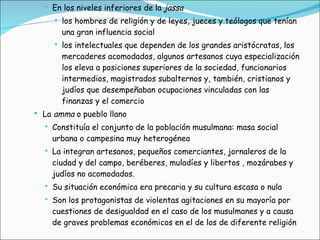 En los niveles inferiores de la  jassa los hombres de religión y de leyes, jueces y teólogos que tenían una gran influencia social los intelectuales que dependen de los grandes aristócratas, los mercaderes acomodados, algunos artesanos cuya especialización los eleva a posiciones superiores de la sociedad, funcionarios intermedios, magistrados subalternos y, también, cristianos y judíos que desempeñaban ocupaciones vinculadas con las finanzas y el comercio  La  amma  o pueblo llano Constituía el conjunto de la población musulmana: masa social urbana o campesina muy heterogénea La integran artesanos, pequeños comerciantes, jornaleros de la ciudad y del campo, beréberes, muladíes y libertos , mozárabes y judíos no acomodados. Su situación económica era precaria y su cultura escasa o nula Son los protagonistas de violentas agitaciones en su mayoría por cuestiones de desigualdad en el caso de los musulmanes y a causa de graves problemas económicos en el de los de diferente religión 