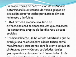 La propia forma de constitución de al-Andalus determinará la existencia de varios grupos de población caracterizados por matices étnicos, religiosos y jurídicos Estos matices produce una serie de diferenciaciones socioeconómicas que enmarcan los caracteres propios de los diversos bloques sociales.  Tradicionalmente, se ha venido admitiendo que se produjo una relativamente rápida fusión entre musulmanes y autóctonos pero lo cierto es que en al-Andalus convivirán dos sociedades duales, yuxtapuestas y claramente diferenciadas: la de los conquistadores y la de los conquistados. 