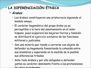 LA DIFERENCIACIÓN ÉTNICA Árabes Los árabes constituyeron una aristocracia siguiendo el modelo omeya . El carácter hegemónico del grupo árabe ya es perceptible a la hora del asentamiento en el solar hispano, pues acaparará las mejores tierras y también se distribuirá el ejercicio exclusivo de las funciones militares y judiciales. Son una minoría que tiende a cerrarse con objeto de defender su hegemonía fomentando la cohesión entre sus miembros y superando en la medida de lo posible sus diferencias tribales Ante todo árabes y por ello obligados a defender juntos su carácter dominante frente a las pretensiones de otros musulmanes 