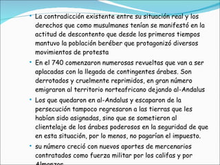 La contradicción existente entre su situación real y los derechos que como musulmanes tenían se manifestó en la actitud de descontento que desde los primeros tiempos mantuvo la población beréber que protagonizó diversos movimientos de protesta En el 740 comenzaron numerosas revueltas que van a ser aplacadas con la llegada de contingentes árabes. Son derrotados y cruelmente reprimidos, en gran número emigraron al territorio norteafricano dejando al-Andalus Los que quedaron en al-Andalus y escaparon de la persecución tampoco regresaron a las tierras que les habían sido asignadas, sino que se sometieron al clientelaje de los árabes poderosos en la seguridad de que en esta situación, por lo menos, no pagarían el impuesto. su número creció con nuevos aportes de mercenarios contratados como fuerza militar por los califas y por Almanzor 