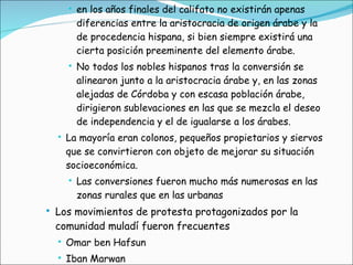en los años finales del califato no existirán apenas diferencias entre la aristocracia de origen árabe y la de procedencia hispana, si bien siempre existirá una cierta posición preeminente del elemento árabe. No todos los nobles hispanos tras la conversión se alinearon junto a la aristocracia árabe y, en las zonas alejadas de Córdoba y con escasa población árabe, dirigieron sublevaciones en las que se mezcla el deseo de independencia y el de igualarse a los árabes.  La mayoría eran colonos, pequeños propietarios y siervos que se convirtieron con objeto de mejorar su situación socioeconómica.  Las conversiones fueron mucho más numerosas en las zonas rurales que en las urbanas Los movimientos de protesta protagonizados por la comunidad muladí fueron frecuentes  Omar ben Hafsun  Iban Marwan 