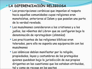 LA DIFERENCIACIÓN RELIGIOSA Las prescripciones coránicas que imponían el respeto hacia aquellas comunidades cuyas religiones eran monoteístas, anteriores al Islam y que poseían una parte de la verdad revelada. Los musulmanes consideraron a los cristianos y a los judíos, las «Gentes del Libro» que se configuran bajo la denominación de «protegidos» ( dimmíes ) Los practicantes de las religiones bíblicas eran tolerados, pero ello no suponía una equiparación con los musulmanes  Los islámicos debían manifestar por la religión, propiedades, leyes y costumbres de los protegidos quienes quedaban bajo la jurisdicción de sus propios dirigentes en las cuestiones que les estaban atribuidas, tal y como se recoge en los pactos 