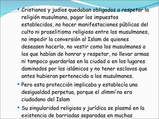 Cristianos y judíos quedaban obligados a respetar la religión musulmana, pagar los impuestos establecidos, no hacer manifestaciones públicas del culto ni proselitismo religioso entre los musulmanes, no impedir la conversión al Islam de quienes deseasen hacerlo, no vestir como los musulmanes a los que habían de honrar y respetar, no llevar armas ni tampoco guardarlas en la ciudad o en los lugares dominados por los islámicos y no tener esclavos que antes hubieran pertenecido a los musulmanes. Pero esta protección implicaba y establecía una desigualdad perpetua, porque el  dimmí  no era ciudadano del Islam  Su singularidad religiosa y jurídica se plasmó en la existencia de barriadas separadas en muchas ciudades 