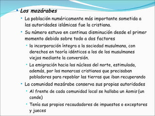 Los mozárabes La población numéricamente más importante sometida a las autoridades islámicas fue la cristiana.  Su número estuvo en continua disminución desde el primer momento debido sobre todo a dos factores la incorporación íntegra a la sociedad musulmana, con derechos en teoría idénticos a los de los musulmanes viejos mediante la conversión. La emigración hacia los núcleos del norte, estimulada, además, por los monarcas cristianos que precisaban pobladores para repoblar las tierras que iban recuperando La comunidad mozárabe conserva sus propias autoridades Al frente de cada comunidad local se hallaba un  komis  (un conde)  Tenía sus propios recaudadores de impuestos o exceptores y jueces  
