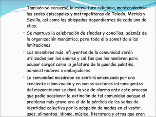 También se conservó la estructura religiosa, manteniéndose las sedes episcopales y metropolitanas de Toledo, Mérida y Sevilla, así como los obispados dependientes de cada una de ellas. Se mantuvo la celebración de sínodos y concilios, además de la organización monástica, pero todo ello sometido a las limitaciones  Los miembros más influyentes de la comunidad serán utilizados por los emires y califas que los nombran para ocupar cargos como la jefatura de la guardia palatina, administradores o embajadores La comunidad mozárabe se sentirá amenazada por una creciente islamización y en varios sectores intransigentes del mozarabismo se dará la voz de alarma ante este proceso que podía ocasionar la extinción de tal comunidad aunque el problema más grave era el de la pérdida de las señas de identidad colectiva por la adopción de modas en el vestir, usos, alimentos, idioma, música, literatura y otros que eran propios de la sociedad musulmana 