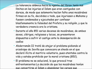 La tolerancia islámica hacia la «gente del libro» tenía sus límites en las injurias al Islam que eran castigadas con dureza, de modo que solamente hacían falta unos mozárabes firmes en su fe, decididos a todo, que injuriasen a Mahoma y fuesen condenados y ejecutados por confesar blasfemamente la falsedad del Profeta y su religión, y que la verdadera creencia era la cristiana.  Durante el año 851 varias decenas de mozárabes, de ambos sexos, clérigos, religiosos y laicos, se presentaron dispuestos a sufrir el castigo ante la desesperación de cadíes Abderramán II trató de atajar el problema pidiendo al arzobispo de Sevilla que convocara un sínodo en el que declaró ilícito el martirio voluntario, pues atentaba contra la vida y estaba prohibido por la moral cristiana (852). El problema no se solucionó, lo que provocó tras enfrentamientos La decisión de que los mozárabes tenían que convertirse al Islam o abandonar los cargos que ocupaban en la administración 