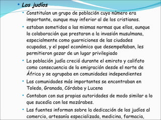 Los judíos Constituían un grupo de población cuyo número era importante, aunque muy inferior al de los cristianos. estaban sometidos a las mismas normas que ellos, aunque la colaboración que prestaron a la invasión musulmana, especialmente como guarniciones de las ciudades ocupadas, y el papel económico que desempeñaban, les permitieron gozar de un lugar privilegiado La población judía creció durante el emirato y califato como consecuencia de la emigración desde el norte de África y se agrupaba en comunidades independientes Las comunidades más importantes se encontraban en Toledo, Granada, Córdoba y Lucena Contaban con sus propias autoridades de modo similar a lo que sucedía con los mozárabes. Las fuentes informan sobre la dedicación de los judíos al comercio, artesanía especializada, medicina, farmacia, filosofía, etc., teniendo algunos una holgada situación económica e influencia sociopolítica. 