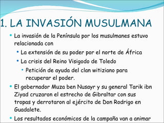 1. LA INVASIÓN MUSULMANA La invasión de la Península por los musulmanes estuvo relacionada con La extensión de su poder por el norte de África La crisis del Reino Visigodo de Toledo Petición de ayuda del clan witiziano para recuperar el poder. El gobernador Muza ben Nusayr y su general Tarik ibn Ziyad cruzaron el estrecho de Gibraltar con sus tropas y derrotaron al ejército de Don Rodrigo en Guadalete.  Los resultados económicos de la campaña van a animar a los árabes con la conquista. 