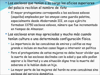 Los esclavos que tenían a su cargo los oficios superiores del palacio recibían el nombre de  fata   El mayor protagonismo correspondía a los esclavos eslavos ( saqaliba ) empleados por los omeyas como guardia palatina, especialmente desde Abderramán III, en cuyo ejército formaban 13750 esclavos eslavos, número que fue incrementado en tiempos de Almanzor.  Las esclavas eran muy apreciadas y mucho más cuando tenían cultura o una determinada configuración física.  La importancia de las concubinas de emires y califas es muy grande e incluso en muchos casos llegan a intervenir en política Pero el protagonismo de estas mujeres no debe hacer olvidar que la suerte de las esclavas declinaba con la edad y que sólo podían aspirar a la libertad y a una situación digna tras la muerte del soberano si le habían dado un hijo. La mayor parte de las mujeres del harén no eran concubinas sino esclavas del servicio doméstico. 