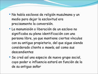 No había esclavos de religión musulmana y un medio para dejar la esclavitud era precisamente la conversión.  La manumisión o liberación de un esclavo no significaba su plena identificación con una persona libre, ya que mantiene ciertos vínculos con su antiguo propietario, del que sigue siendo considerado cliente o  mawla , así como sus descendientes Se creó así una especie de nuevo grupo social, cuyo poder e influencia estará en función de la de su antiguo señor 
