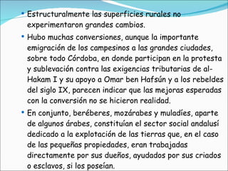 Estructuralmente las superficies rurales no experimentaron grandes cambios. Hubo muchas conversiones, aunque la importante emigración de los campesinos a las grandes ciudades, sobre todo Córdoba, en donde participan en la protesta y sublevación contra las exigencias tributarias de al-Hakam I y su apoyo a Omar ben Hafsún y a los rebeldes del siglo IX, parecen indicar que las mejoras esperadas con la conversión no se hicieron realidad. En conjunto, beréberes, mozárabes y muladíes, aparte de algunos árabes, constituían el sector social andalusí dedicado a la explotación de las tierras que, en el caso de las pequeñas propiedades, eran trabajadas directamente por sus dueños, ayudados por sus criados o esclavos, si los poseían.  