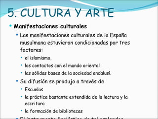 5. CULTURA Y ARTE Manifestaciones culturales Las manifestaciones culturales de la España musulmana estuvieron condicionadas por tres factores:  el islamismo,  los contactos con el mundo oriental  las sólidas bases de la sociedad andalusí.  Su difusión se produjo a través de Escuelas la práctica bastante extendida de la lectura y la escritura la formación de bibliotecas El instrumento lingüístico de tal esplendor cultural fue el árabe. 