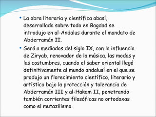 La obra literaria y científica abasí, desarrollada sobre todo en Bagdad se introdujo en al-Andalus durante el mandato de Abderramán II. Será a mediados del siglo IX, con la influencia de Ziryab, renovador de la música, las modas y las costumbres, cuando el saber oriental llegó definitivamente al mundo andalusí en el que se produjo un florecimiento científico, literario y artístico bajo la protección y tolerancia de Abderramán III y al-Hakam II, penetrando también corrientes filosóficas no ortodoxas como el mutazilismo. 