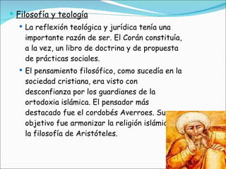 Filosofía y teología La reflexión teológica y jurídica tenía una importante razón de ser. El Corán constituía, a la vez, un libro de doctrina y de propuesta de prácticas sociales. El pensamiento filosófico, como sucedía en la sociedad cristiana, era visto con desconfianza por los guardianes de la ortodoxia islámica. El pensador más destacado fue el cordobés Averroes. Su objetivo fue armonizar la religión islámica y la filosofía de Aristóteles. 