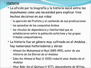 Historia La afición por la biografía y la historia nació entre los musulmanes como una necesidad para explicar tres hechos decisivos en sus vidas:  la aparición del Profeta y el contenido de sus predicaciones los episodios de las conquistas árabes los vínculos de dependencia y familiaridad que se establecieron entre la población autóctona y los grupos tribales conquistadores.  La historia fue un género muy cultivado en al-Andalus , hay numerosos historiadores y obras: Ahmad ibn Muhammad al-Razí (885-955), autor de una  Historia de los Emires de al-Andalus Isba ibn Ahmad al Razi (t 1015) redactó unos  Anales de al-Andalus   Abur Bakr ibn al-Qutiyya (t 977), descendiente de Witiza, compuso la  Historia de la conquista de al-Andalus , 