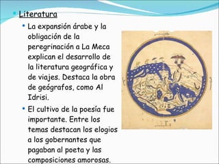 Literatura La expansión árabe y la obligación de la peregrinación a La Meca explican el desarrollo de la literatura geográfica y de viajes. Destaca la obra de geógrafos, como Al Idrisi. El cultivo de la poesía fue importante. Entre los temas destacan los elogios a los gobernantes que pagaban al poeta y las composiciones amorosas.  