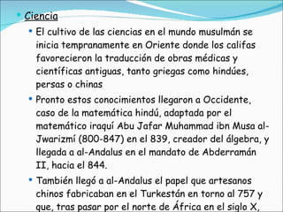 Ciencia El cultivo de las ciencias en el mundo musulmán se inicia tempranamente en Oriente donde los califas favorecieron la traducción de obras médicas y científicas antiguas, tanto griegas como hindúes, persas o chinas Pronto estos conocimientos llegaron a Occidente, caso de la matemática hindú, adaptada por el matemático iraquí Abu Jafar Muhammad ibn Musa al-Jwarizmí (800-847) en el 839, creador del álgebra, y llegada a al-Andalus en el mandato de Abderramán II, hacia el 844.  También llegó a al-Andalus el papel que artesanos chinos fabricaban en el Turkestán en torno al 757 y que, tras pasar por el norte de África en el siglo X, llega a mediados de esa centuria a la Península 