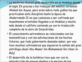 La medicina alcanzó gran desarrollo en al-Andalus desde el siglo IX gracias a los trabajos del médico cordobés Ahmad ibn Ayyas, pero eran sobre todo judíos los que practicaban esta disciplina hasta la época de Abderramán II en que comienza a ser cultivada por musulmanes orientales llegados a al-Andalus y mucho más desde el califato contando ya con la traducción completa de la obra de Dioscórides.  El conocimiento astronómico se relacionaba con las matemáticas y con las adivinaciones de los hechos futuros, que todo gobernante deseaba saber, por eso tuvo muchos cultivadores que siguieron la estela del gran astrólogo abasí Abu Masar ibn Muhammad ibn Umar al-Baljí  El desarrollo de la botánica tuvo que ver con la introducción de nuevas plantas y la mejora de los sistemas de cultivo 