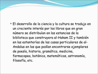El desarrollo de la ciencia y la cultura se tradujo en un creciente interés por los libros que en gran número se distribuían en las estancias de la biblioteca que construyera al-Hakam II y también en las estanterías de las casas particulares de al-Andalus en las que podían encontrarse ejemplares de poesía, historia, gramática, medicina, farmacopea, botánica, matemáticas, astronomía, filosofía, etc. 