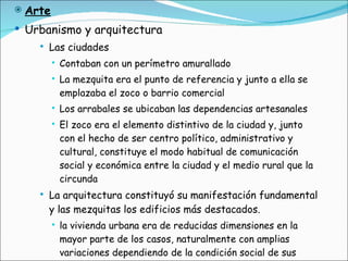 Arte Urbanismo y arquitectura Las ciudades  Contaban con un perímetro amurallado La mezquita era el punto de referencia y junto a ella se emplazaba el zoco o barrio comercial Los arrabales se ubicaban las dependencias artesanales El zoco era el elemento distintivo de la ciudad y, junto con el hecho de ser centro político, administrativo y cultural, constituye el modo habitual de comunicación social y económica entre la ciudad y el medio rural que la circunda La arquitectura constituyó su manifestación fundamental y las mezquitas los edificios más destacados. la vivienda urbana era de reducidas dimensiones en la mayor parte de los casos, naturalmente con amplias variaciones dependiendo de la condición social de sus propietarios 