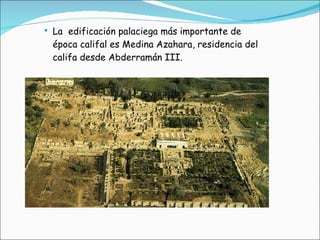 La  edificación palaciega más importante de época califal es Medina Azahara, residencia del califa desde Abderramán III. 