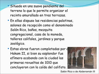 Situada en una suave pendiente del terreno lo que le permite organizar el recinto amurallado en tres terrazas. En ellas dispuso las residencias palatinas, salones de recepción como el denominado Salón Rico, baños, mezquita congregacional, casa de la moneda, talleres califales, jardines y parque zoológico. Estas obras fueron completadas por al-Hakam II, si bien su esplendor fue efímero acabando con la ciudad las primeras revueltas de 1010 que concluyeron con la caída del califato. Salón Rico o de Abderramán III 