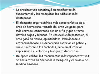 La arquitectura constituyó su manifestación fundamental y las mezquitas los edificios más destacados. El elemento arquitectónico más característico es el arco de herradura, tomado del arte visigodo, pero más cerrado, enmarcado por un alfiz y que alterna dovelas rojas y blancas. En una evolución posterior, el arco ganó en altura, apuntándose, lobulándose o entrecruzándose. La decoración exterior es pobre y suele limitarse a las fachadas, pero en el interior impresionan el colorido y la riqueza decorativa. De época califal, los monumentos más representativos se encuentran en Córdoba: la mezquita y el palacio de Medina Azahara. 