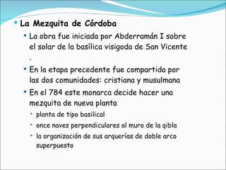 La Mezquita de Córdoba   La obra fue iniciada por Abderramán I sobre el solar de la basílica visigoda de San Vicente . En la etapa precedente fue compartida por las dos comunidades: cristiana y musulmana En el 784 este monarca decide hacer una mezquita de nueva planta  planta de tipo basilical  once naves perpendiculares al muro de la qibla  la organización de sus arquerías de doble arco superpuesto 