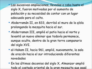 Las sucesivas ampliaciones, llevadas a cabo hasta el siglo X, fueron motivadas por el aumento de población y su necesidad de contar con un lugar adecuado para el culto. Abderramán II, en 833, derribó el muro de la qibla prolongando la mezquita hacia el sur. Abderraman III, amplió el patio hacia el norte y levantó un nuevo alminar que todavía permanece, aunque oculto, dentro de la gran torre campanario del siglo XVI.  al-Hakam II, hacia 961, amplió, nuevamente, la sala de oración hacia el sur introduciendo diferentes novedades En los últimos decenios del siglo X, Almanzor amplió todo el costado oriental de la gran mezquita que pasó a contar con diecinueve naves, aunque sin introducir novedades de interés. 