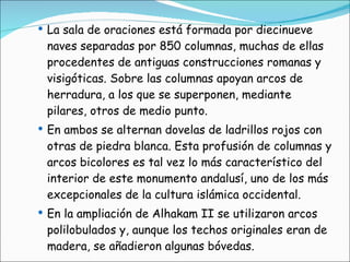 La sala de oraciones está formada por diecinueve naves separadas por 850 columnas, muchas de ellas procedentes de antiguas construcciones romanas y visigóticas. Sobre las columnas apoyan arcos de herradura, a los que se superponen, mediante pilares, otros de medio punto. En ambos se alternan dovelas de ladrillos rojos con otras de piedra blanca. Esta profusión de columnas y arcos bicolores es tal vez lo más característico del interior de este monumento andalusí, uno de los más excepcionales de la cultura islámica occidental. En la ampliación de Alhakam II se utilizaron arcos polilobulados y, aunque los techos originales eran de madera, se añadieron algunas bóvedas. 