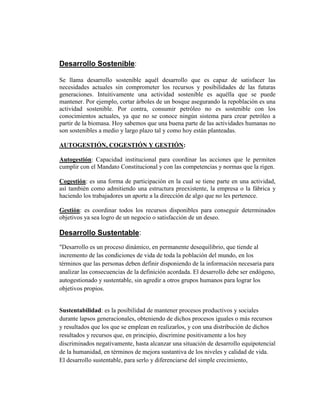 Desarrollo Sostenible:
Se llama desarrollo sostenible aquél desarrollo que es capaz de satisfacer las
necesidades actuales sin comprometer los recursos y posibilidades de las futuras
generaciones. Intuitivamente una actividad sostenible es aquélla que se puede
mantener. Por ejemplo, cortar árboles de un bosque asegurando la repoblación es una
actividad sostenible. Por contra, consumir petróleo no es sostenible con los
conocimientos actuales, ya que no se conoce ningún sistema para crear petróleo a
partir de la biomasa. Hoy sabemos que una buena parte de las actividades humanas no
son sostenibles a medio y largo plazo tal y como hoy están planteadas.
AUTOGESTIÓN, COGESTIÓN Y GESTIÓN:
Autogestión: Capacidad institucional para coordinar las acciones que le permiten
cumplir con el Mandato Constitucional y con las competencias y normas que la rigen.
Cogestión: es una forma de participación en la cual se tiene parte en una actividad,
así también como admitiendo una estructura preexistente, la empresa o la fábrica y
haciendo los trabajadores un aporte a la dirección de algo que no les pertenece.
Gestión: es coordinar todos los recursos disponibles para conseguir determinados
objetivos ya sea logro de un negocio o satisfacción de un deseo.
Desarrollo Sustentable:
"Desarrollo es un proceso dinámico, en permanente desequilibrio, que tiende al
incremento de las condiciones de vida de toda la población del mundo, en los
términos que las personas deben definir disponiendo de la información necesaria para
analizar las consecuencias de la definición acordada. El desarrollo debe ser endógeno,
autogestionado y sustentable, sin agredir a otros grupos humanos para lograr los
objetivos propios.
Sustentabilidad: es la posibilidad de mantener procesos productivos y sociales
durante lapsos generacionales, obteniendo de dichos procesos iguales o más recursos
y resultados que los que se emplean en realizarlos, y con una distribución de dichos
resultados y recursos que, en principio, discrimine positivamente a los hoy
discriminados negativamente, hasta alcanzar una situación de desarrollo equipotencial
de la humanidad, en términos de mejora sustantiva de los niveles y calidad de vida.
El desarrollo sustentable, para serlo y diferenciarse del simple crecimiento,
 