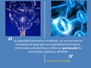 La capacidad de innovar constituye  un recurso mas en la empresa al igual que sus capacidades financieras, comerciales y productivas, y debe ser gestionado de una manera rigurosa y eficiente–Tomado de Pavón e Hidalgo