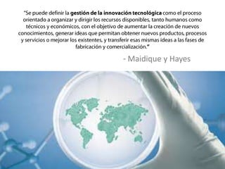 “Se puede definir la gestión de la innovación tecnológica como el proceso orientado a organizar y dirigir los recursos disponibles, tanto humanos como técnicos y económicos, con el objetivo de aumentar la creación de nuevos conocimientos, generar ideas que permitan obtener nuevos productos, procesos y servicios o mejorar los existentes, y transferir esas mismas ideas a las fases de fabricación y comercialización.”- Maidique y Hayes