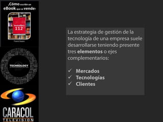 La estrategia de gestión de la tecnología de una empresa suele desarrollarse teniendo presentetres elementos o ejes complementarios:Mercados 