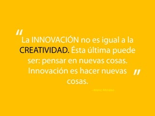 La INNOVACIÓN no es igual a la CREATIVIDAD. Ésta última puede ser: pensar en nuevas cosas.  Innovación es hacer nuevas cosas.–Mario Morales