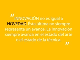 INNOVACIÓN no es igual a NOVEDAD. Ésta última no siempre representa un avance. La Innovación siempre avanza en el estado del arte o el estado de la técnica.
