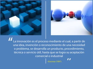 La innovación es el proceso mediante el cual, a partir de una idea, invención o reconocimiento de una necesidad o problema, se desarrolla un producto, procedimiento, técnica o servicio útil, hasta que se logra su aceptación comercial o industrial–Escorsa (1997)