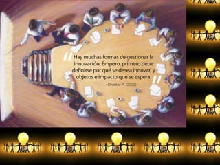 Hay muchas formas de gestionar la innovación. Empero, primero debe definirse por qué se desea innovar, y objetos e impacto que se espera.–Drucker P. (2002)