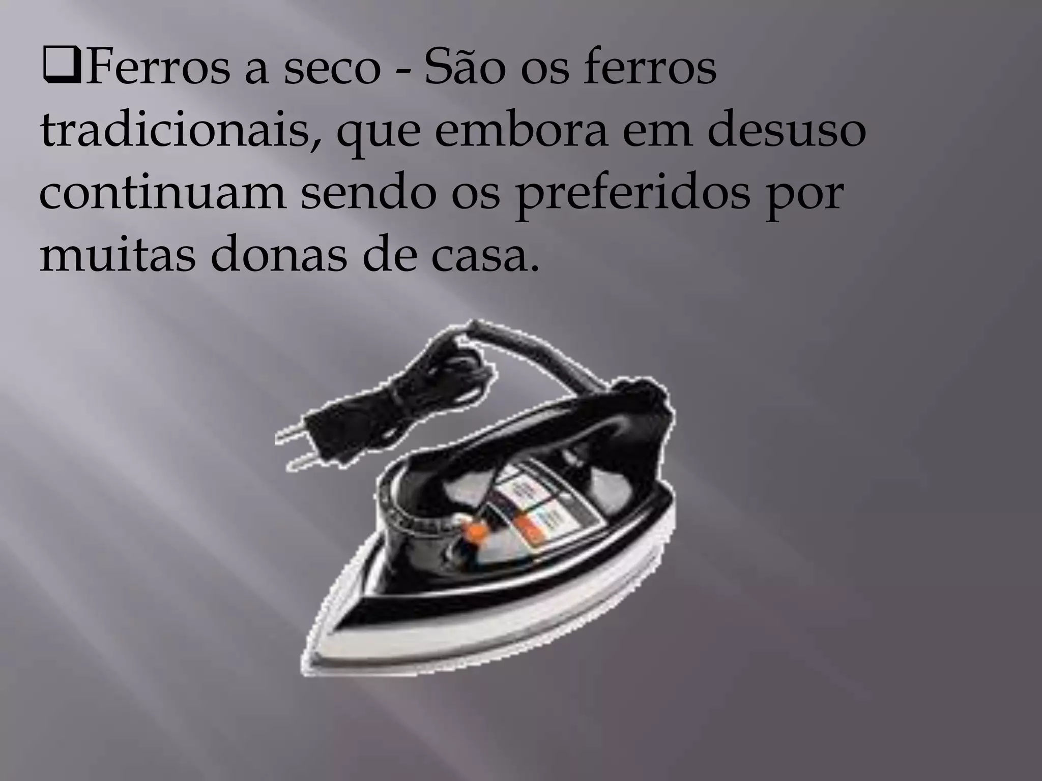 Ferros a seco - São os ferros tradicionais, que embora em desuso continuam sendo os preferidos por muitas donas de casa.           