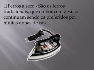 Ferros a seco - São os ferros tradicionais, que embora em desuso continuam sendo os preferidos por muitas donas de casa.           