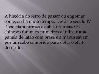A história do ferro de passar ou engomar começou há muito tempo. Desde o século IV já existiam formas de alisar roupas. Os chineses foram os primeiros a utilizar uma panela de latão com brasa e a manuseavam por um cabo comprido para obter o efeito desejado. 