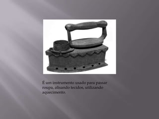 É um instrumento usado para passar roupa, alisando tecidos, utilizando aquecimento.