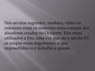 Nos séculos seguintes, madeira, vidro ou mármore eram os materiais mais comuns dos alisadores criados no Ocidente. Eles eram utilizados a frio, uma vez que até o século XV as roupas eram engomadas, o que impossibilitava o trabalho a quente.