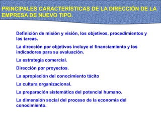 PRINCIPALES CARACTERÍSTICAS DE LA DIRECCIÓN DE LA
EMPRESA DE NUEVO TIPO.
Definición de misión y visión, los objetivos, procedimientos y
las tareas.
La dirección por objetivos incluye el financiamiento y los
indicadores para su evaluación.
La estrategia comercial.
Dirección por proyectos.
La apropiación del conocimiento tácito
La cultura organizacional.
La preparación sistemática del potencial humano.
La dimensión social del proceso de la economía del
conocimiento.
 
