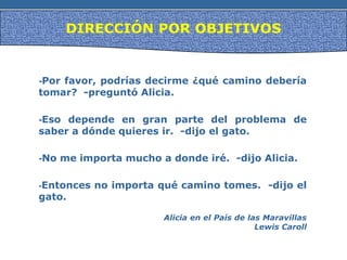 DIRECCIÓN POR OBJETIVOS
-Por favor, podrías decirme ¿qué camino debería
tomar? -preguntó Alicia.
-Eso depende en gran parte del problema de
saber a dónde quieres ir. -dijo el gato.
-No me importa mucho a donde iré. -dijo Alicia.
-Entonces no importa qué camino tomes. -dijo el
gato.
Alicia en el País de las Maravillas
Lewis Caroll
 