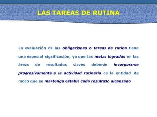 LAS TAREAS DE RUTINA
La evaluación de las obligaciones o tareas de rutina tiene
una especial significación, ya que las metas logradas en las
áreas de resultados claves deberán incorporarse
progresivamente a la actividad rutinaria de la entidad, de
modo que se mantenga estable cada resultado alcanzado.
 