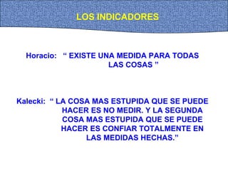 Horacio: “ EXISTE UNA MEDIDA PARA TODAS
LAS COSAS ”
Kalecki: “ LA COSA MAS ESTUPIDA QUE SE PUEDE
HACER ES NO MEDIR. Y LA SEGUNDA
COSA MAS ESTUPIDA QUE SE PUEDE
HACER ES CONFIAR TOTALMENTE EN
LAS MEDIDAS HECHAS.”
LOS INDICADORES
 
